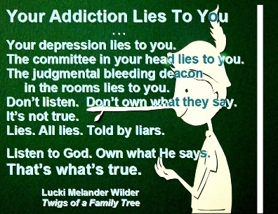 Your addiction lies to you ... Your depression lies to you. The committee in your head lies to you. The judgmental bleeding deacon in the rooms lies to you. Don't listen. Don't own what they say. It's not true. Lies. All lies. Told by liars. Listen to God. Own what He says. That's what's true. #ItsALie #DepressionIsALiar #TwigsOfAFamilyTree